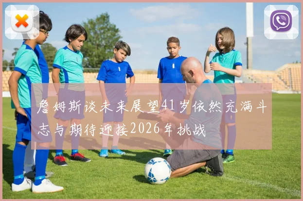 詹姆斯谈未来展望41岁依然充满斗志与期待迎接2026年挑战
