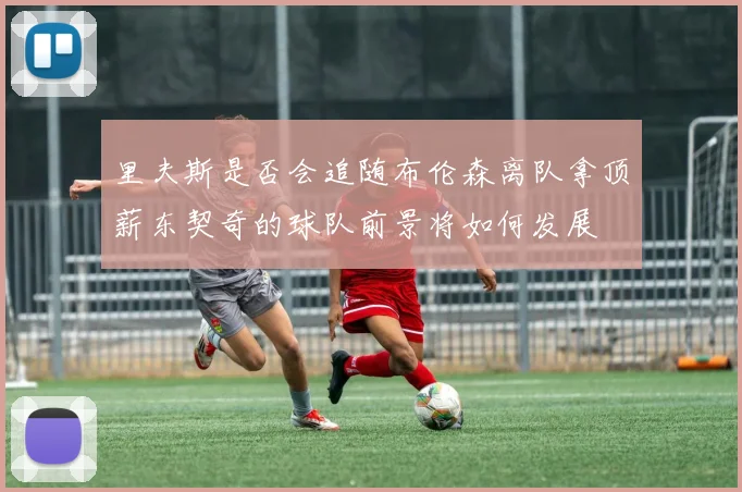 里夫斯是否会追随布伦森离队拿顶薪东契奇的球队前景将如何发展