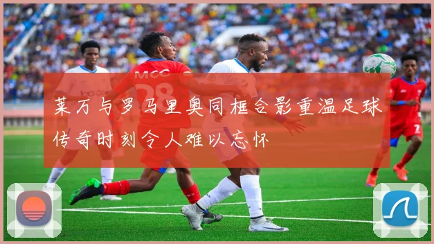 莱万与罗马里奥同框合影重温足球传奇时刻令人难以忘怀