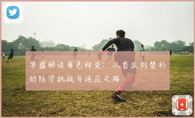 华盛顿谈角色转变：从首发到替补的防守挑战与适应之路