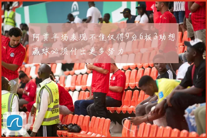阿贾半场表现不佳仅得9分6板3助想赢球必须付出更多努力