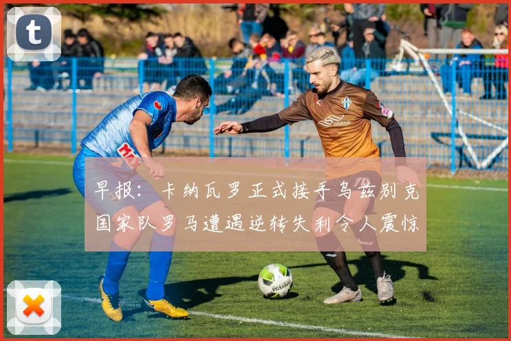 早报：卡纳瓦罗正式接手乌兹别克国家队罗马遭遇逆转失利令人震惊