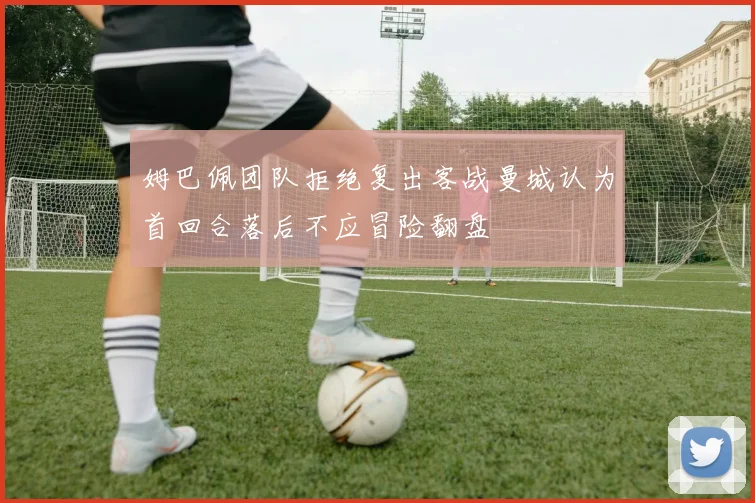 姆巴佩团队拒绝复出客战曼城认为首回合落后不应冒险翻盘