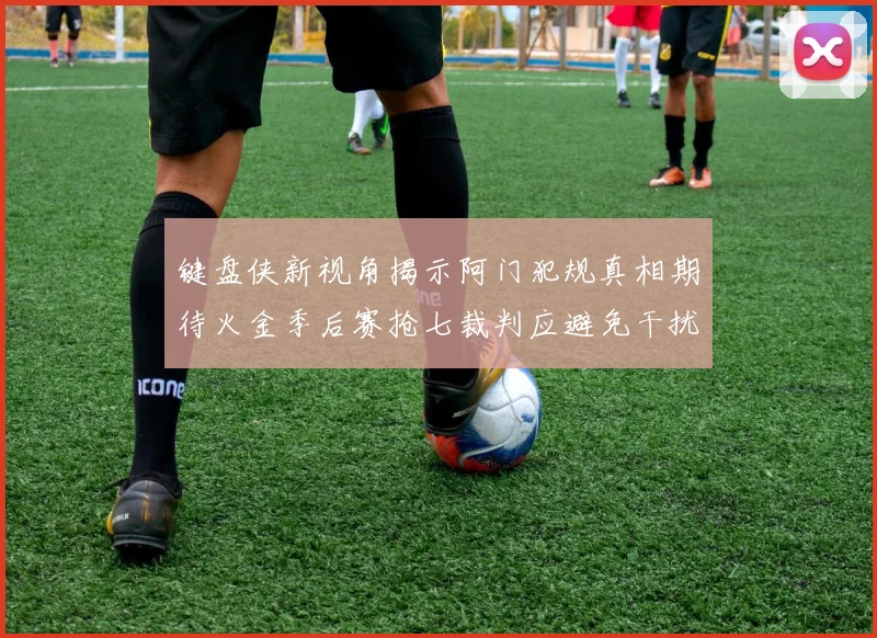 键盘侠新视角揭示阿门犯规真相期待火金季后赛抢七裁判应避免干扰比赛