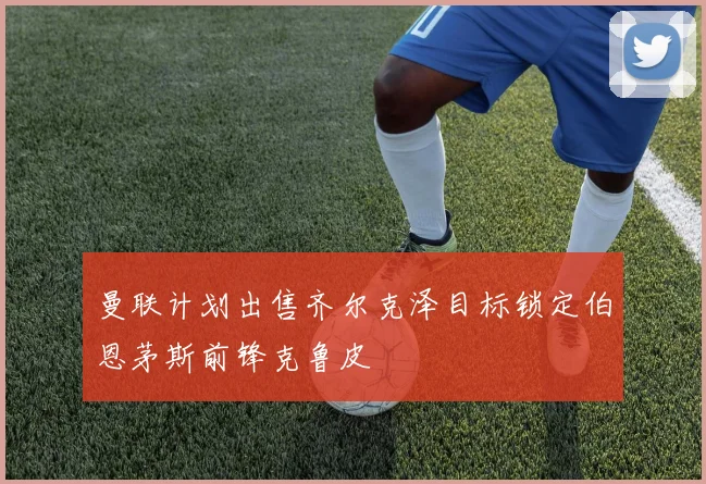 曼联计划出售齐尔克泽目标锁定伯恩茅斯前锋克鲁皮