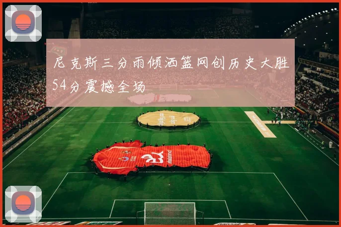 尼克斯三分雨倾洒篮网创历史大胜54分震撼全场