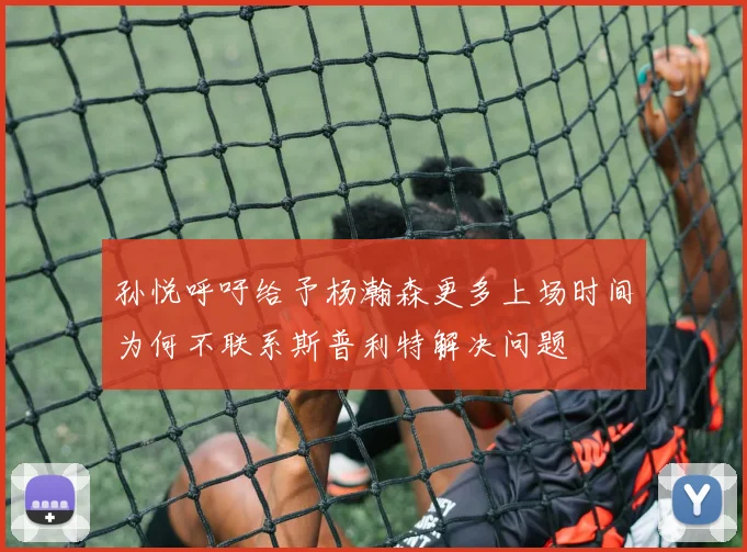 孙悦呼吁给予杨瀚森更多上场时间为何不联系斯普利特解决问题
