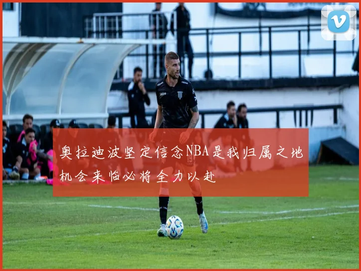 奥拉迪波坚定信念NBA是我归属之地机会来临必将全力以赴