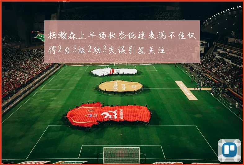 杨瀚森上半场状态低迷表现不佳仅得2分5板2助3失误引发关注