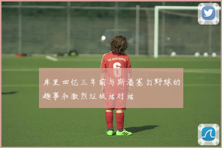 库里回忆三年前与斯潘塞打野球的趣事和激烈垃圾话对话