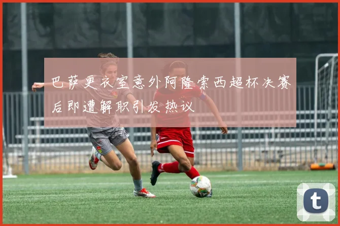 巴萨更衣室意外阿隆索西超杯决赛后即遭解职引发热议