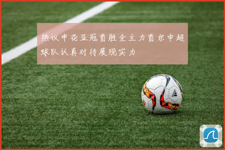 热议申花亚冠首胜全主力首尔中超球队认真对待展现实力