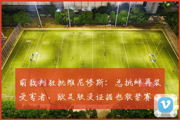 前裁判狂批维尼修斯：总挑衅再装受害者，欧足联没证据也敢禁赛