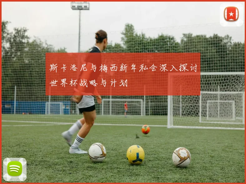 斯卡洛尼与梅西新年私会深入探讨世界杯战略与计划