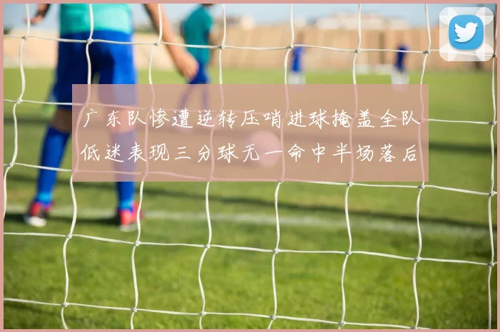 广东队惨遭逆转压哨进球掩盖全队低迷表现三分球无一命中半场落后26分