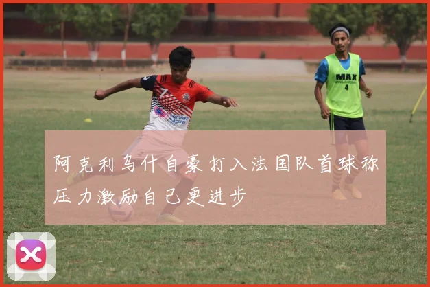 阿克利乌什自豪打入法国队首球称压力激励自己更进步