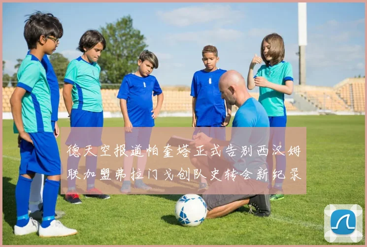 德天空报道帕奎塔正式告别西汉姆联加盟弗拉门戈创队史转会新纪录