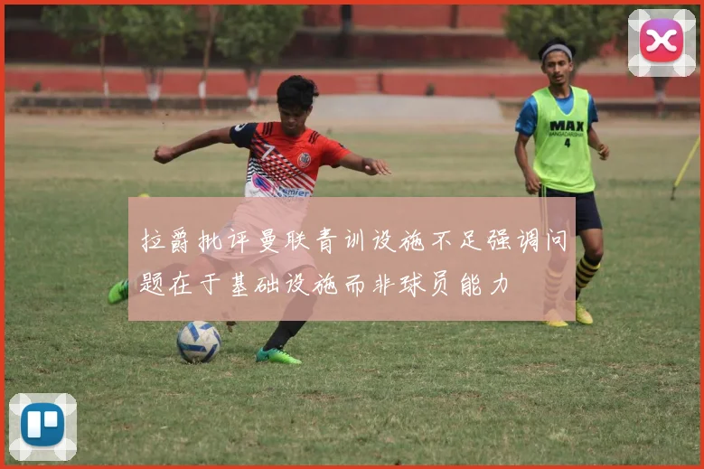拉爵批评曼联青训设施不足强调问题在于基础设施而非球员能力