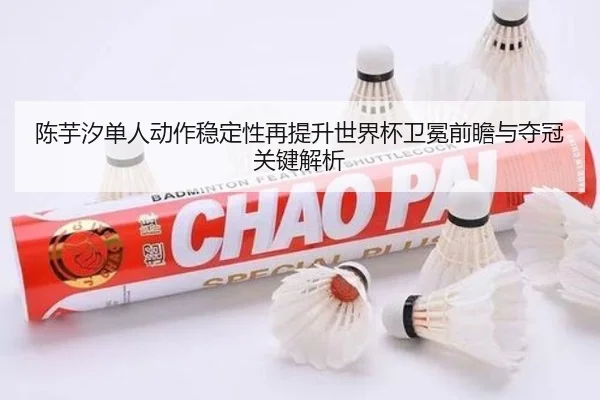 陈芋汐单人动作稳定性再提升世界杯卫冕前瞻与夺冠关键解析(MKSPORTS)